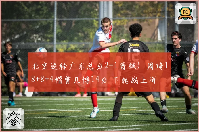 北京逆转广东总分2-1晋级！周琦18+8+4帽曾凡博14分 下轮战上海