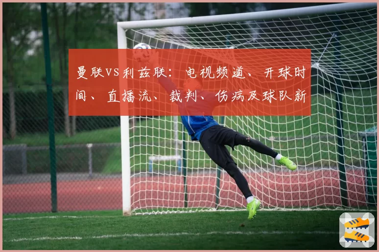 曼联vs利兹联:电视频道、开球时间、直播流、裁判、伤病及球队新闻