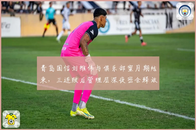 青岛国信刘维伟与俱乐部蜜月期结束，三连败后管理层深夜密会释放什么信号？