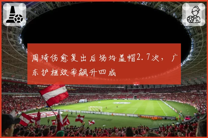 周琦伤愈复出后场均盖帽2.7次，广东护框效率飙升四成