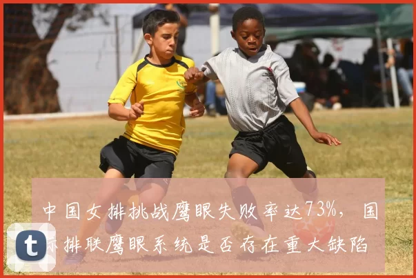 中国女排挑战鹰眼失败率达73%，国际排联鹰眼系统是否存在重大缺陷？