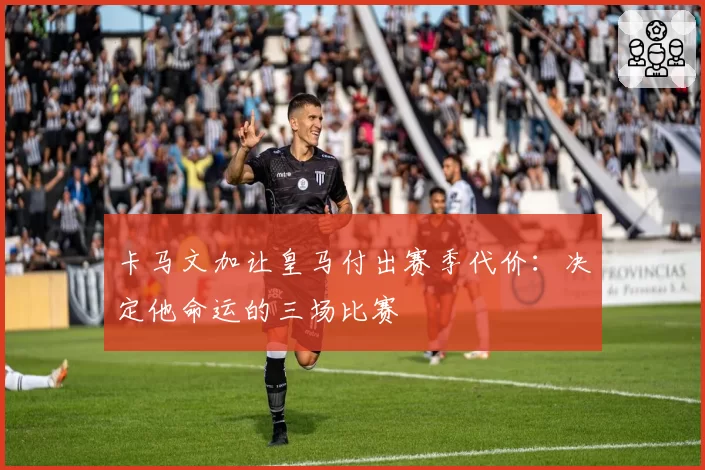 卡马文加让皇马付出赛季代价:决定他命运的三场比赛