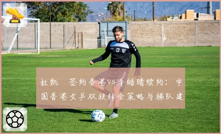 杜凯琹签约香港vs李皓晴续约：中国香港女乒双核转会策略与梯队建设考量