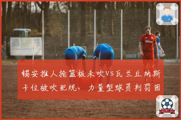 锡安推人抢篮板未吹vs瓦兰丘纳斯卡位被吹犯规，力量型球员判罚困境