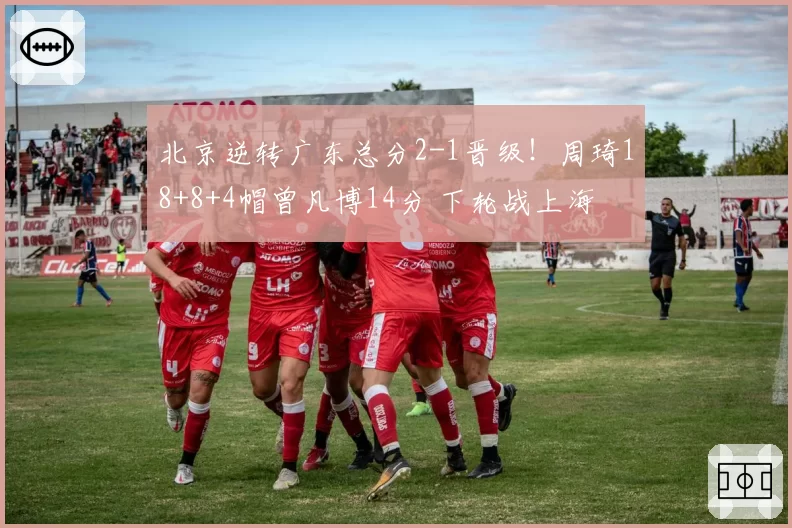 北京逆转广东总分2-1晋级！周琦18+8+4帽曾凡博14分 下轮战上海