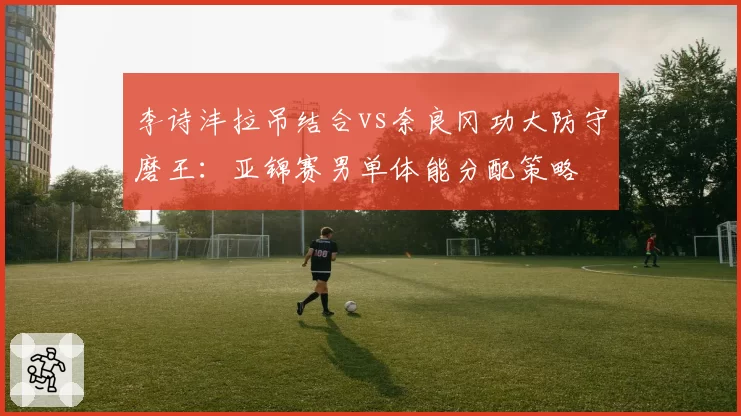 李诗沣拉吊结合vs奈良冈功大防守磨王：亚锦赛男单体能分配策略