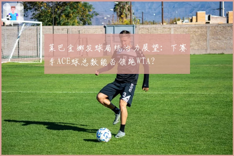 莱巴金娜发球局统治力展望：下赛季ACE球总数能否领跑WTA？