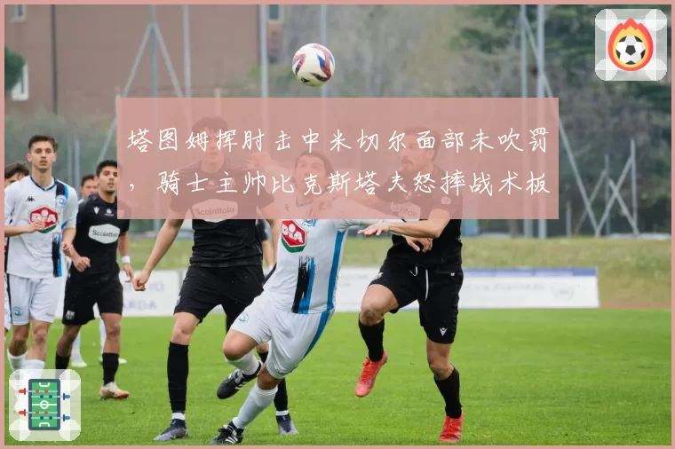塔图姆挥肘击中米切尔面部未吹罚,骑士主帅比克斯塔夫怒摔战术板