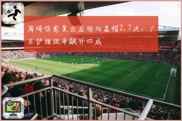 周琦伤愈复出后场均盖帽2.7次，广东护框效率飙升四成