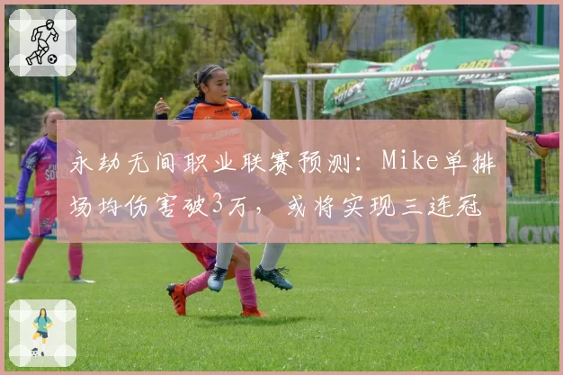 永劫无间职业联赛预测：Mike单排场均伤害破3万，或将实现三连冠