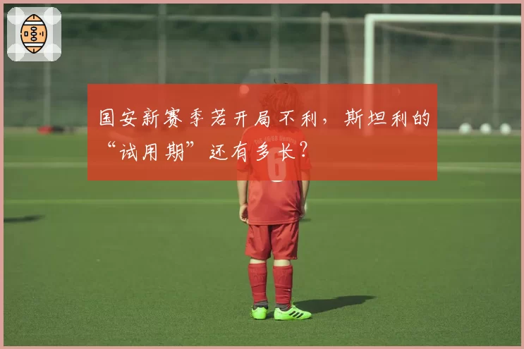 国安新赛季若开局不利，斯坦利的“试用期”还有多长？
