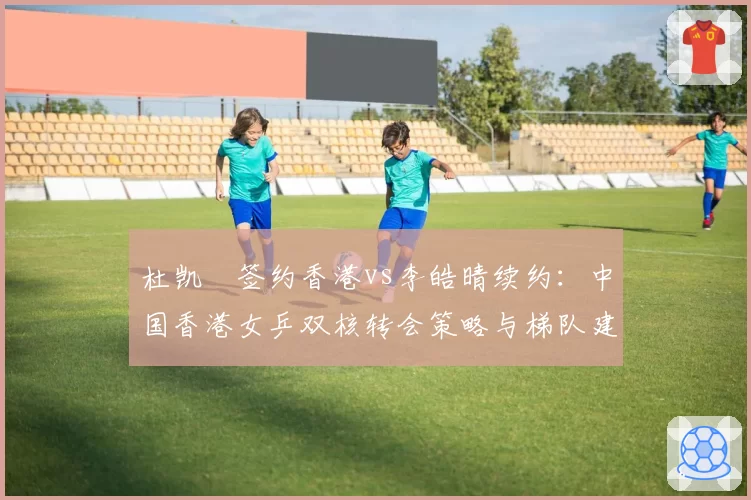 杜凯琹签约香港vs李皓晴续约：中国香港女乒双核转会策略与梯队建设考量