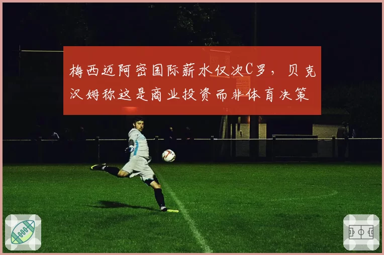 梅西迈阿密国际薪水仅次C罗，贝克汉姆称这是商业投资而非体育决策