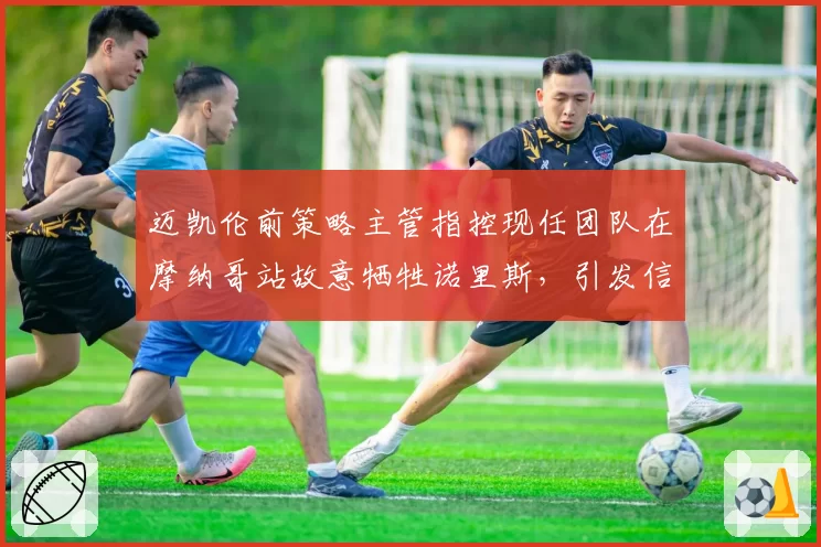 迈凯伦前策略主管指控现任团队在摩纳哥站故意牺牲诺里斯,引发信任危机