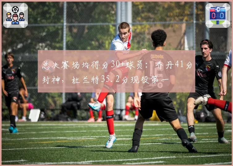 总决赛场均得分30+球员：乔丹41分封神，杜兰特35.2分现役第一
