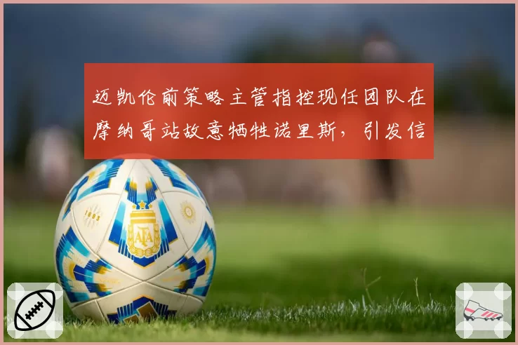 迈凯伦前策略主管指控现任团队在摩纳哥站故意牺牲诺里斯,引发信任危机
