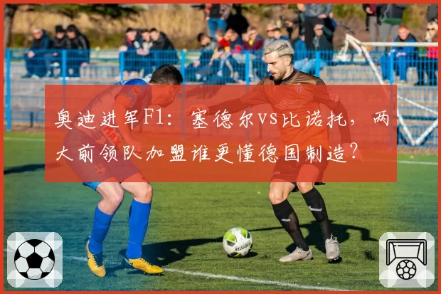奥迪进军F1：塞德尔vs比诺托，两大前领队加盟谁更懂德国制造？