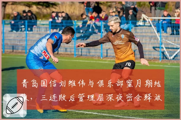 青岛国信刘维伟与俱乐部蜜月期结束，三连败后管理层深夜密会释放什么信号？
