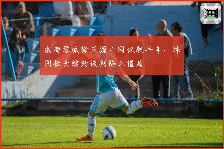 成都蓉城徐正源合同仅剩半年,韩国教头续约谈判陷入僵局
