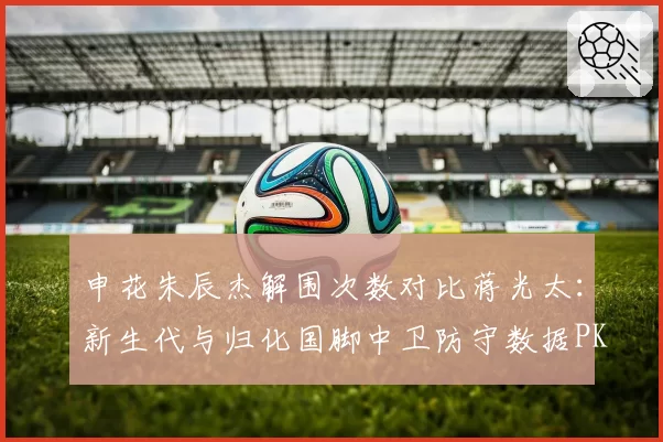 申花朱辰杰解围次数对比蒋光太:新生代与归化国脚中卫防守数据PK