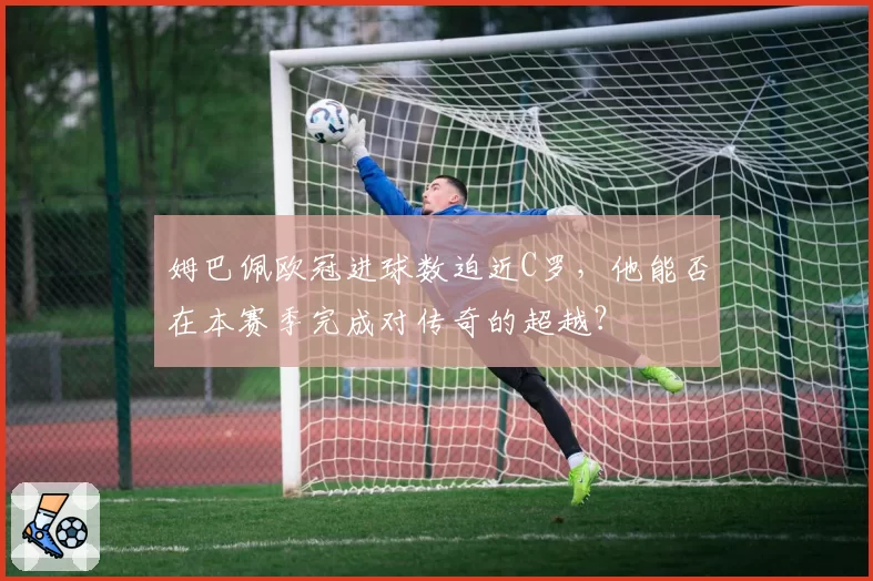 姆巴佩欧冠进球数迫近C罗，他能否在本赛季完成对传奇的超越？