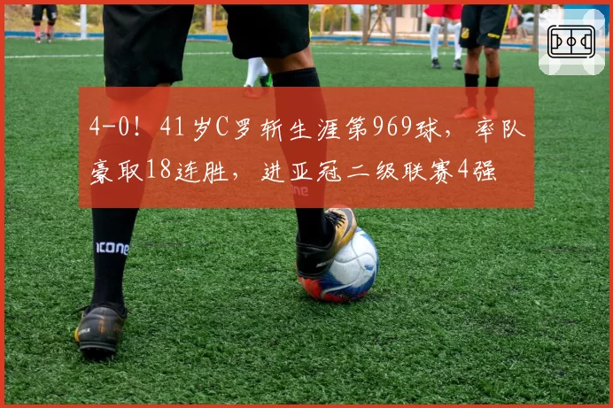 4-0！41岁C罗斩生涯第969球，率队豪取18连胜，进亚冠二级联赛4强