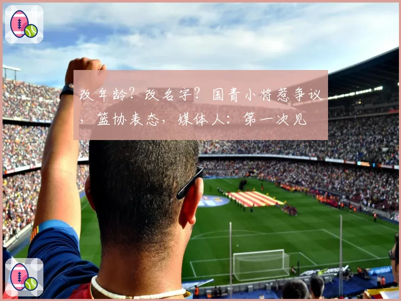 改年龄？改名字？国青小将惹争议，篮协表态，媒体人：第一次见