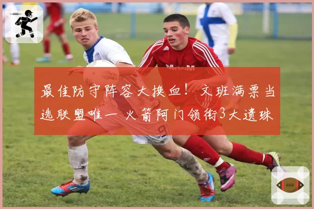 最佳防守阵容大换血！文班满票当选联盟唯一 火箭阿门领衔3大遗珠