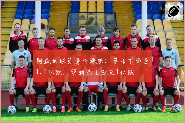 阿森纳球员身价涨跌:萨卡下降至1.1亿欧,萨利巴上涨至1亿欧