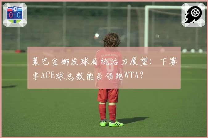 莱巴金娜发球局统治力展望：下赛季ACE球总数能否领跑WTA？