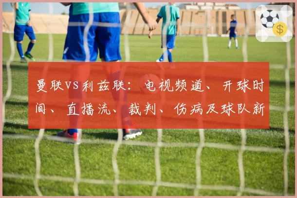曼联vs利兹联:电视频道、开球时间、直播流、裁判、伤病及球队新闻