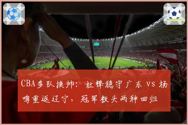 CBA多队换帅:杜锋稳守广东 vs 杨鸣重返辽宁,冠军教头两种回归