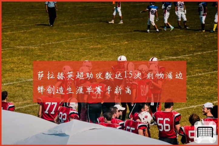 萨拉赫英超助攻数达15次 利物浦边锋创造生涯单赛季新高