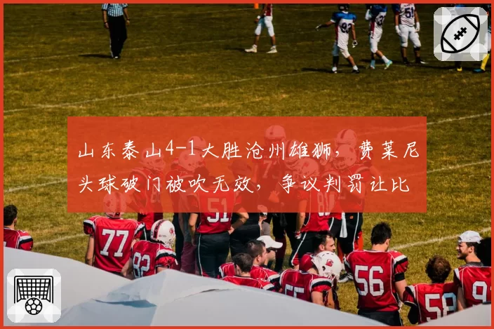 山东泰山4-1大胜沧州雄狮，费莱尼头球破门被吹无效，争议判罚让比赛支离破碎