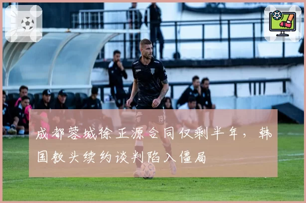 成都蓉城徐正源合同仅剩半年,韩国教头续约谈判陷入僵局