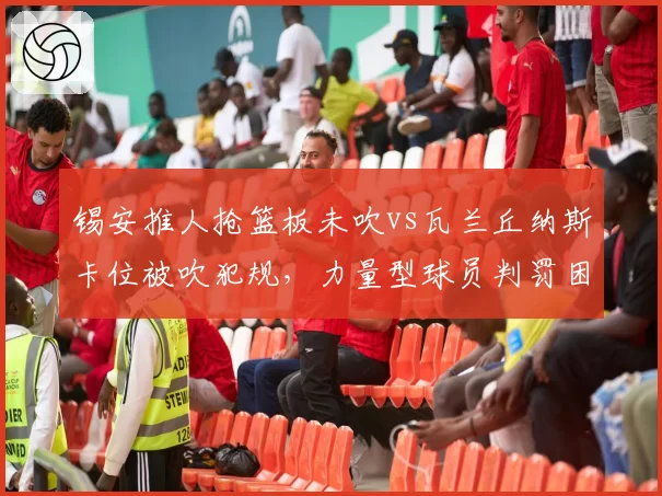 锡安推人抢篮板未吹vs瓦兰丘纳斯卡位被吹犯规，力量型球员判罚困境